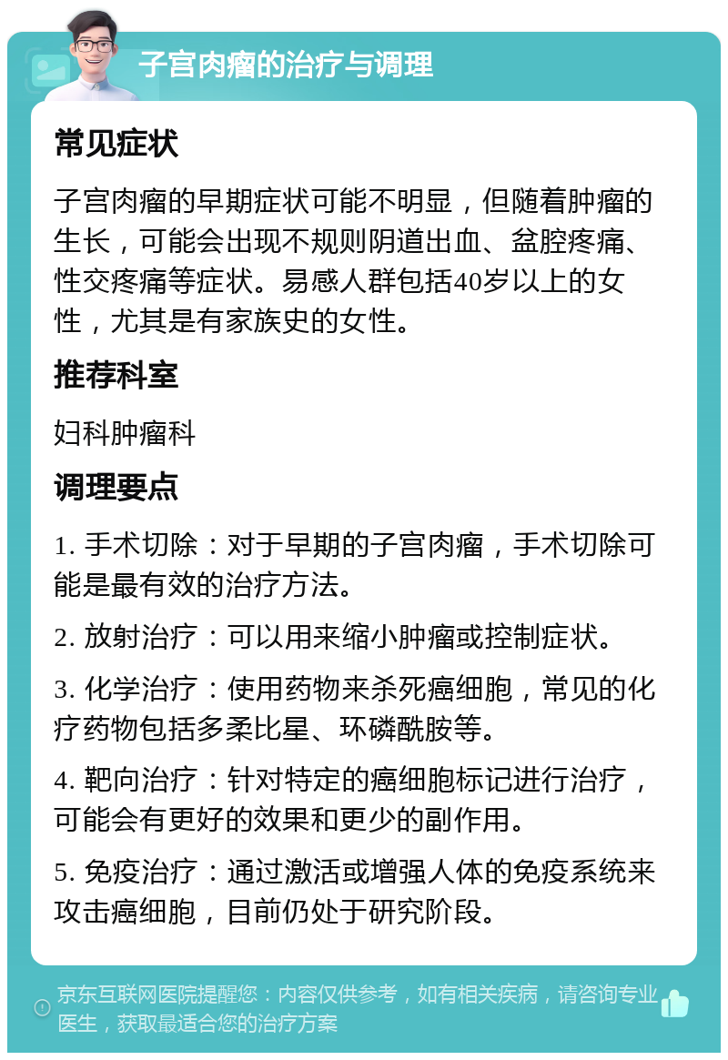 子宫肉瘤的治疗与调理 常见症状 子宫肉瘤的早期症状可能不明显，但随着肿瘤的生长，可能会出现不规则阴道出血、盆腔疼痛、性交疼痛等症状。易感人群包括40岁以上的女性，尤其是有家族史的女性。 推荐科室 妇科肿瘤科 调理要点 1. 手术切除：对于早期的子宫肉瘤，手术切除可能是最有效的治疗方法。 2. 放射治疗：可以用来缩小肿瘤或控制症状。 3. 化学治疗：使用药物来杀死癌细胞，常见的化疗药物包括多柔比星、环磷酰胺等。 4. 靶向治疗：针对特定的癌细胞标记进行治疗，可能会有更好的效果和更少的副作用。 5. 免疫治疗：通过激活或增强人体的免疫系统来攻击癌细胞，目前仍处于研究阶段。