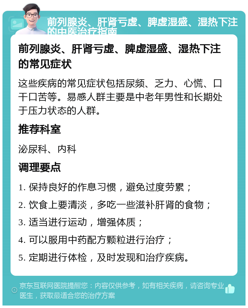 前列腺炎、肝肾亏虚、脾虚湿盛、湿热下注的中医治疗指南 前列腺炎、肝肾亏虚、脾虚湿盛、湿热下注的常见症状 这些疾病的常见症状包括尿频、乏力、心慌、口干口苦等。易感人群主要是中老年男性和长期处于压力状态的人群。 推荐科室 泌尿科、内科 调理要点 1. 保持良好的作息习惯，避免过度劳累； 2. 饮食上要清淡，多吃一些滋补肝肾的食物； 3. 适当进行运动，增强体质； 4. 可以服用中药配方颗粒进行治疗； 5. 定期进行体检，及时发现和治疗疾病。