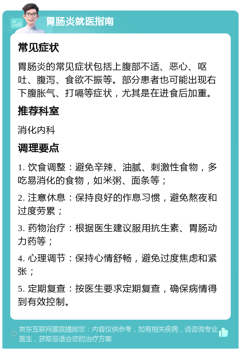 胃肠炎就医指南 常见症状 胃肠炎的常见症状包括上腹部不适、恶心、呕吐、腹泻、食欲不振等。部分患者也可能出现右下腹胀气、打嗝等症状，尤其是在进食后加重。 推荐科室 消化内科 调理要点 1. 饮食调整：避免辛辣、油腻、刺激性食物，多吃易消化的食物，如米粥、面条等； 2. 注意休息：保持良好的作息习惯，避免熬夜和过度劳累； 3. 药物治疗：根据医生建议服用抗生素、胃肠动力药等； 4. 心理调节：保持心情舒畅，避免过度焦虑和紧张； 5. 定期复查：按医生要求定期复查，确保病情得到有效控制。