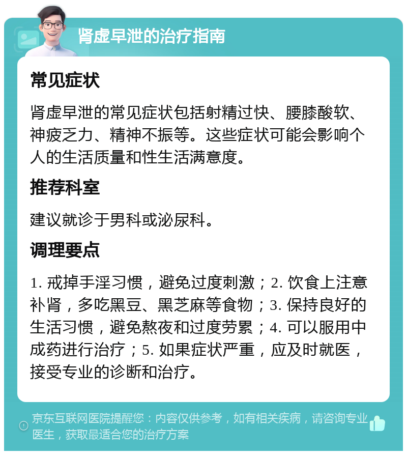 肾虚早泄的治疗指南 常见症状 肾虚早泄的常见症状包括射精过快、腰膝酸软、神疲乏力、精神不振等。这些症状可能会影响个人的生活质量和性生活满意度。 推荐科室 建议就诊于男科或泌尿科。 调理要点 1. 戒掉手淫习惯，避免过度刺激；2. 饮食上注意补肾，多吃黑豆、黑芝麻等食物；3. 保持良好的生活习惯，避免熬夜和过度劳累；4. 可以服用中成药进行治疗；5. 如果症状严重，应及时就医，接受专业的诊断和治疗。