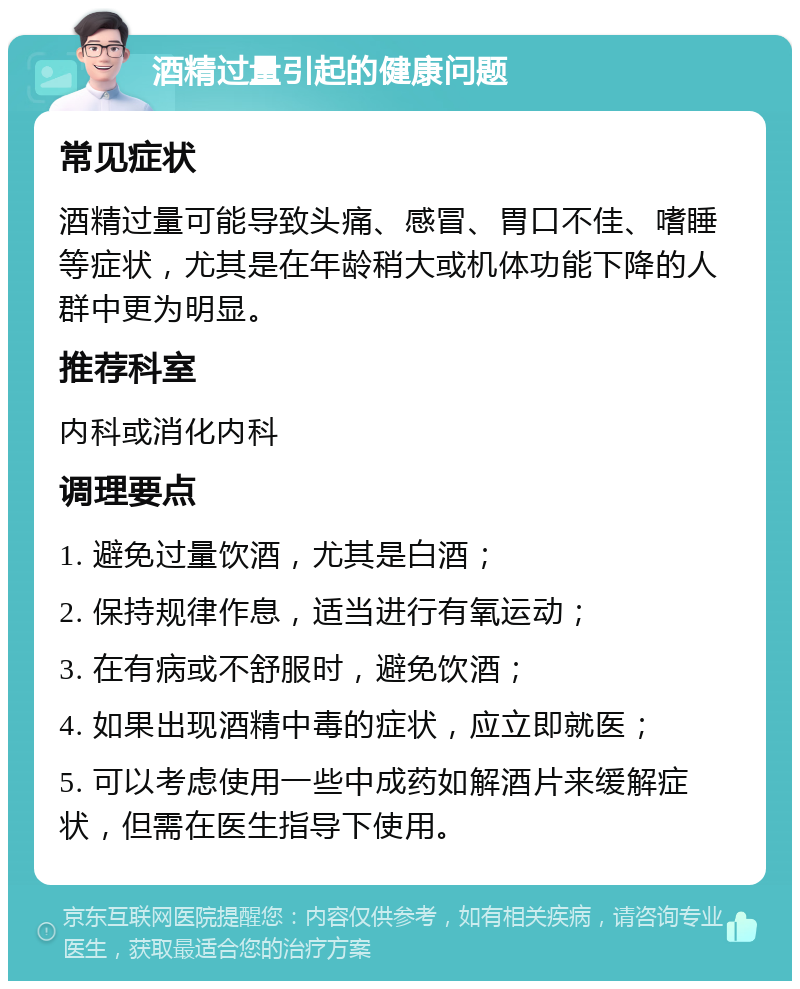 酒精过量引起的健康问题 常见症状 酒精过量可能导致头痛、感冒、胃口不佳、嗜睡等症状，尤其是在年龄稍大或机体功能下降的人群中更为明显。 推荐科室 内科或消化内科 调理要点 1. 避免过量饮酒，尤其是白酒； 2. 保持规律作息，适当进行有氧运动； 3. 在有病或不舒服时，避免饮酒； 4. 如果出现酒精中毒的症状，应立即就医； 5. 可以考虑使用一些中成药如解酒片来缓解症状，但需在医生指导下使用。