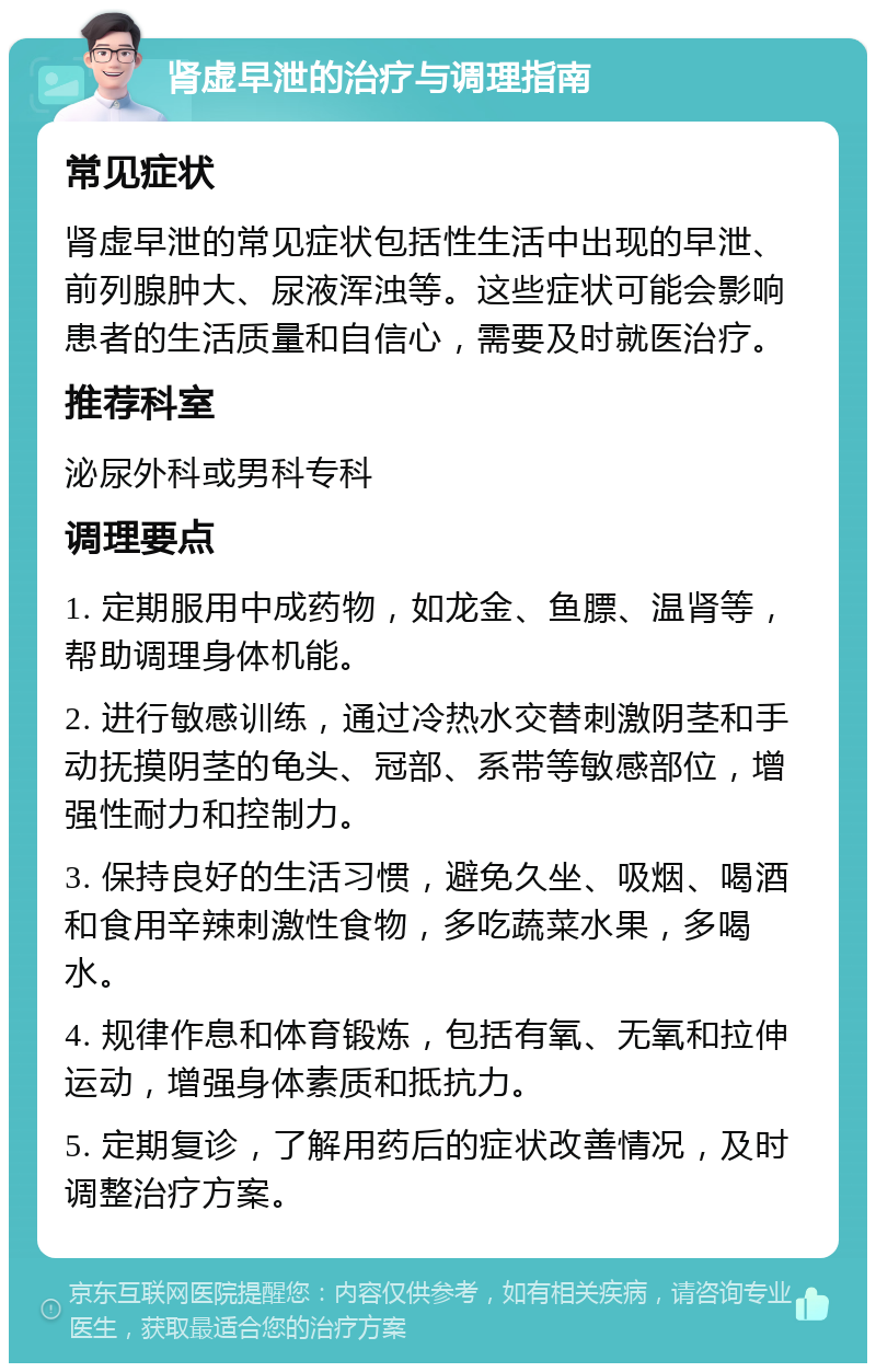 肾虚早泄的治疗与调理指南 常见症状 肾虚早泄的常见症状包括性生活中出现的早泄、前列腺肿大、尿液浑浊等。这些症状可能会影响患者的生活质量和自信心，需要及时就医治疗。 推荐科室 泌尿外科或男科专科 调理要点 1. 定期服用中成药物，如龙金、鱼膘、温肾等，帮助调理身体机能。 2. 进行敏感训练，通过冷热水交替刺激阴茎和手动抚摸阴茎的龟头、冠部、系带等敏感部位，增强性耐力和控制力。 3. 保持良好的生活习惯，避免久坐、吸烟、喝酒和食用辛辣刺激性食物，多吃蔬菜水果，多喝水。 4. 规律作息和体育锻炼，包括有氧、无氧和拉伸运动，增强身体素质和抵抗力。 5. 定期复诊，了解用药后的症状改善情况，及时调整治疗方案。