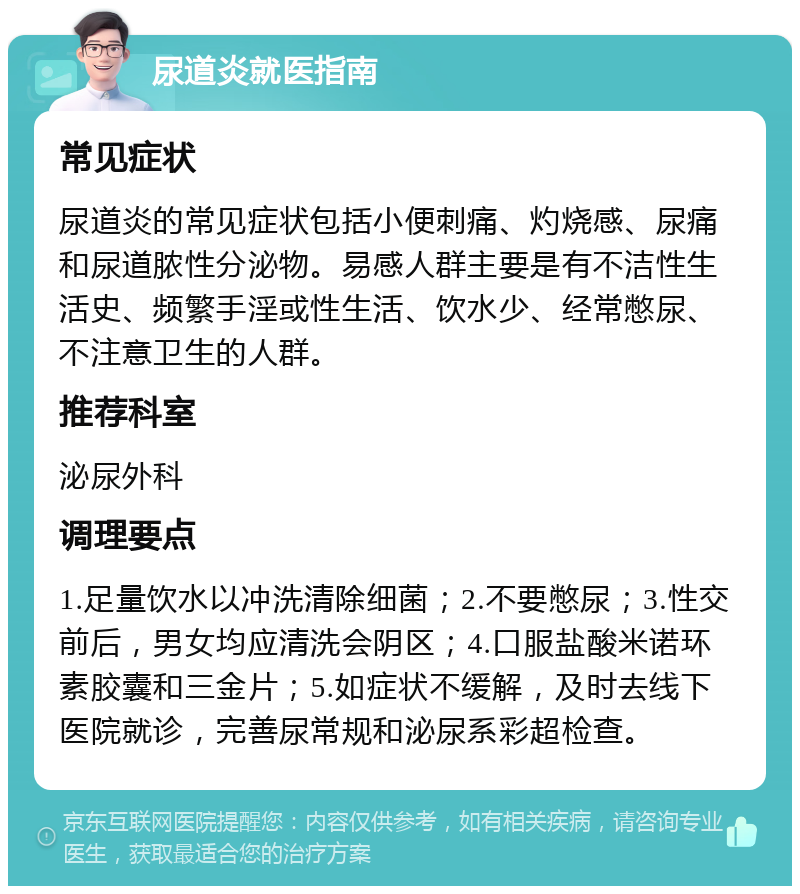 尿道炎就医指南 常见症状 尿道炎的常见症状包括小便刺痛、灼烧感、尿痛和尿道脓性分泌物。易感人群主要是有不洁性生活史、频繁手淫或性生活、饮水少、经常憋尿、不注意卫生的人群。 推荐科室 泌尿外科 调理要点 1.足量饮水以冲洗清除细菌；2.不要憋尿；3.性交前后，男女均应清洗会阴区；4.口服盐酸米诺环素胶囊和三金片；5.如症状不缓解，及时去线下医院就诊，完善尿常规和泌尿系彩超检查。