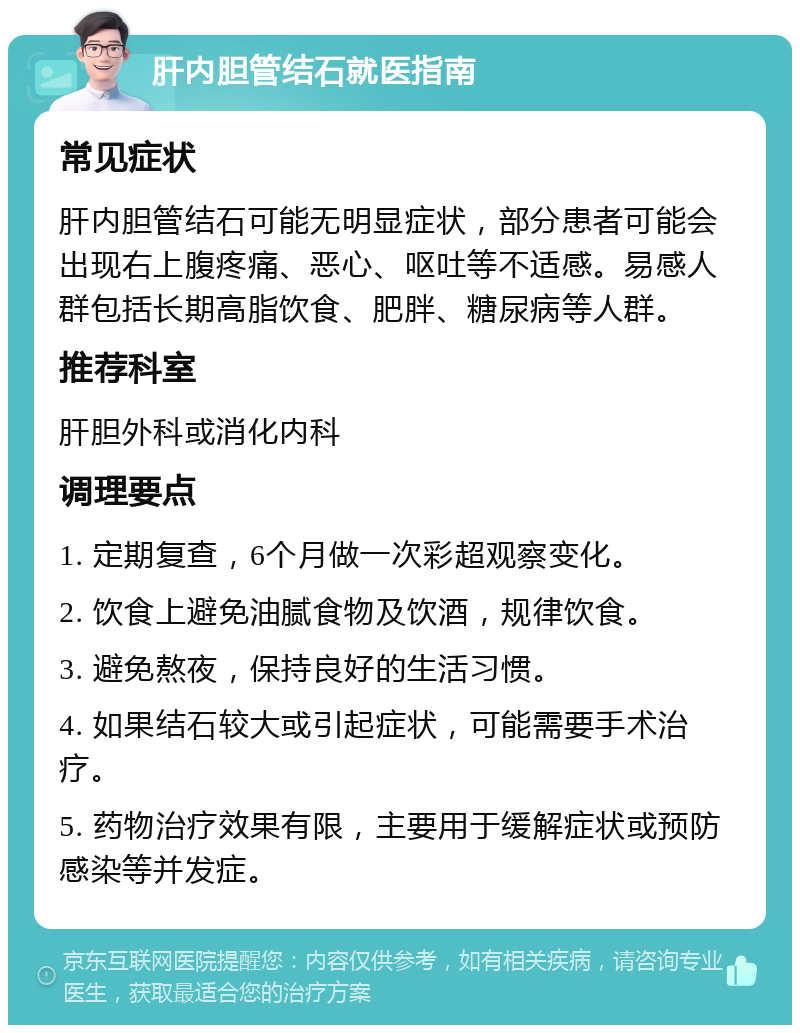 肝内胆管结石就医指南 常见症状 肝内胆管结石可能无明显症状，部分患者可能会出现右上腹疼痛、恶心、呕吐等不适感。易感人群包括长期高脂饮食、肥胖、糖尿病等人群。 推荐科室 肝胆外科或消化内科 调理要点 1. 定期复查，6个月做一次彩超观察变化。 2. 饮食上避免油腻食物及饮酒，规律饮食。 3. 避免熬夜，保持良好的生活习惯。 4. 如果结石较大或引起症状，可能需要手术治疗。 5. 药物治疗效果有限，主要用于缓解症状或预防感染等并发症。