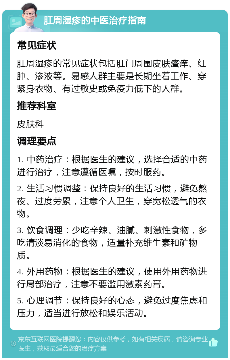 肛周湿疹的中医治疗指南 常见症状 肛周湿疹的常见症状包括肛门周围皮肤瘙痒、红肿、渗液等。易感人群主要是长期坐着工作、穿紧身衣物、有过敏史或免疫力低下的人群。 推荐科室 皮肤科 调理要点 1. 中药治疗：根据医生的建议，选择合适的中药进行治疗，注意遵循医嘱，按时服药。 2. 生活习惯调整：保持良好的生活习惯，避免熬夜、过度劳累，注意个人卫生，穿宽松透气的衣物。 3. 饮食调理：少吃辛辣、油腻、刺激性食物，多吃清淡易消化的食物，适量补充维生素和矿物质。 4. 外用药物：根据医生的建议，使用外用药物进行局部治疗，注意不要滥用激素药膏。 5. 心理调节：保持良好的心态，避免过度焦虑和压力，适当进行放松和娱乐活动。