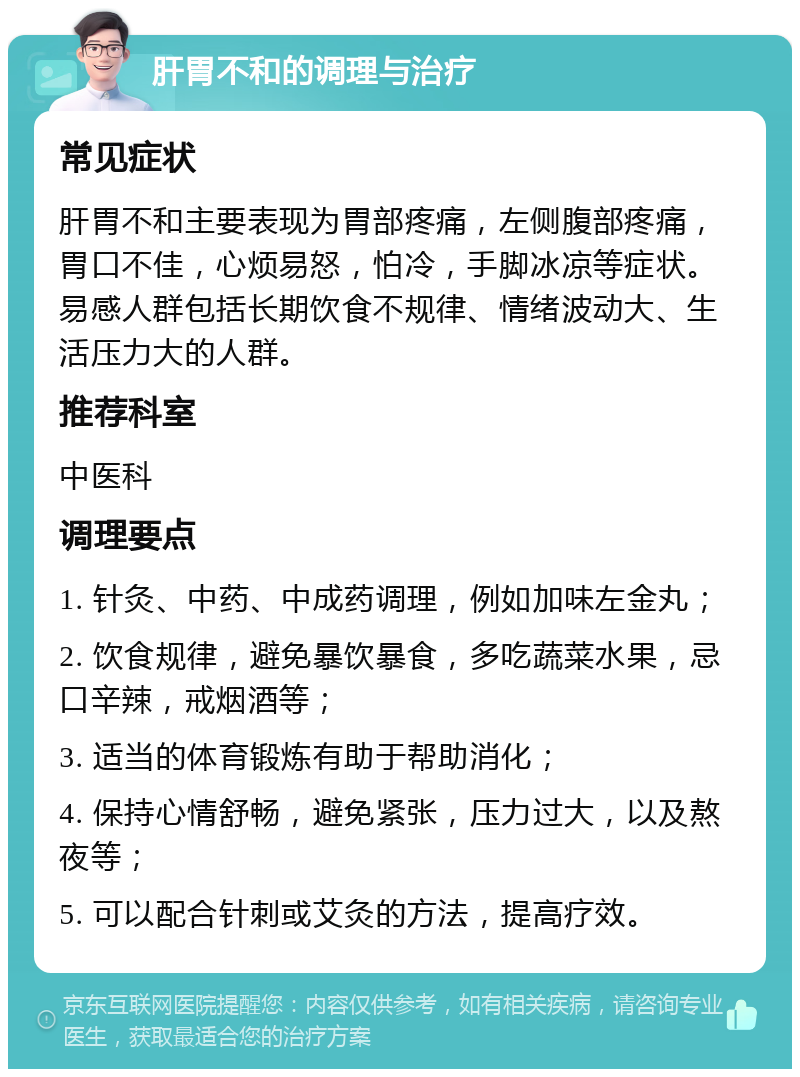 肝胃不和的调理与治疗 常见症状 肝胃不和主要表现为胃部疼痛，左侧腹部疼痛，胃口不佳，心烦易怒，怕冷，手脚冰凉等症状。易感人群包括长期饮食不规律、情绪波动大、生活压力大的人群。 推荐科室 中医科 调理要点 1. 针灸、中药、中成药调理，例如加味左金丸； 2. 饮食规律，避免暴饮暴食，多吃蔬菜水果，忌口辛辣，戒烟酒等； 3. 适当的体育锻炼有助于帮助消化； 4. 保持心情舒畅，避免紧张，压力过大，以及熬夜等； 5. 可以配合针刺或艾灸的方法，提高疗效。