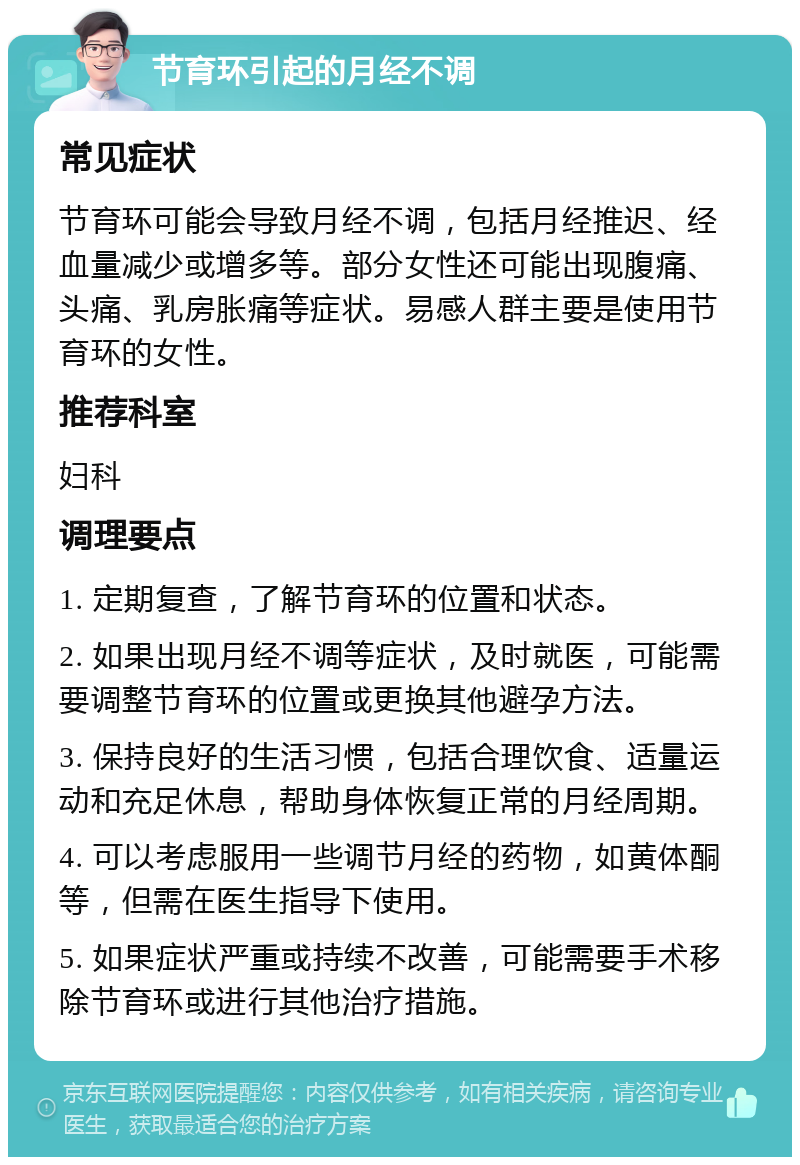 节育环引起的月经不调 常见症状 节育环可能会导致月经不调，包括月经推迟、经血量减少或增多等。部分女性还可能出现腹痛、头痛、乳房胀痛等症状。易感人群主要是使用节育环的女性。 推荐科室 妇科 调理要点 1. 定期复查，了解节育环的位置和状态。 2. 如果出现月经不调等症状，及时就医，可能需要调整节育环的位置或更换其他避孕方法。 3. 保持良好的生活习惯，包括合理饮食、适量运动和充足休息，帮助身体恢复正常的月经周期。 4. 可以考虑服用一些调节月经的药物，如黄体酮等，但需在医生指导下使用。 5. 如果症状严重或持续不改善，可能需要手术移除节育环或进行其他治疗措施。