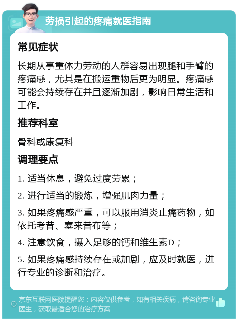 劳损引起的疼痛就医指南 常见症状 长期从事重体力劳动的人群容易出现腿和手臂的疼痛感，尤其是在搬运重物后更为明显。疼痛感可能会持续存在并且逐渐加剧，影响日常生活和工作。 推荐科室 骨科或康复科 调理要点 1. 适当休息，避免过度劳累； 2. 进行适当的锻炼，增强肌肉力量； 3. 如果疼痛感严重，可以服用消炎止痛药物，如依托考昔、塞来昔布等； 4. 注意饮食，摄入足够的钙和维生素D； 5. 如果疼痛感持续存在或加剧，应及时就医，进行专业的诊断和治疗。