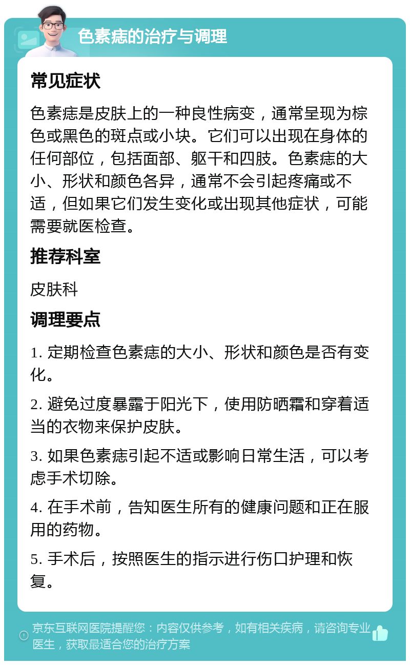 色素痣的治疗与调理 常见症状 色素痣是皮肤上的一种良性病变，通常呈现为棕色或黑色的斑点或小块。它们可以出现在身体的任何部位，包括面部、躯干和四肢。色素痣的大小、形状和颜色各异，通常不会引起疼痛或不适，但如果它们发生变化或出现其他症状，可能需要就医检查。 推荐科室 皮肤科 调理要点 1. 定期检查色素痣的大小、形状和颜色是否有变化。 2. 避免过度暴露于阳光下，使用防晒霜和穿着适当的衣物来保护皮肤。 3. 如果色素痣引起不适或影响日常生活，可以考虑手术切除。 4. 在手术前，告知医生所有的健康问题和正在服用的药物。 5. 手术后，按照医生的指示进行伤口护理和恢复。