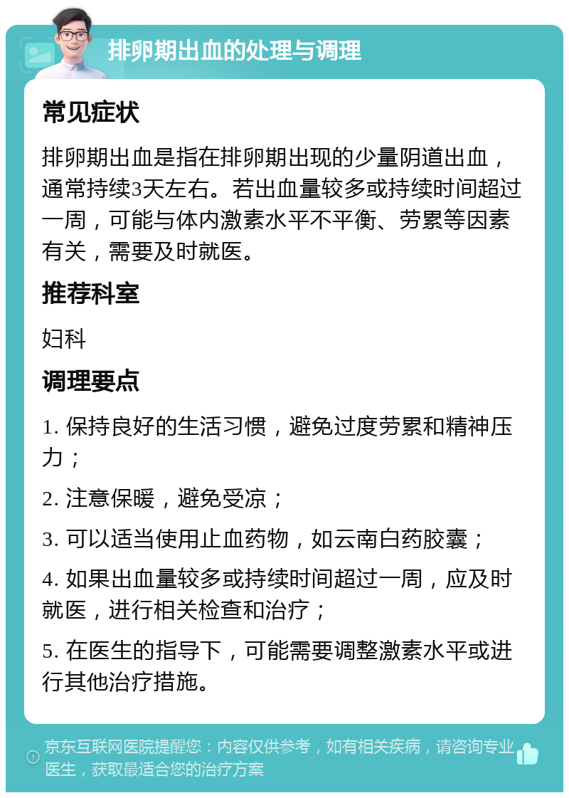 排卵期出血的处理与调理 常见症状 排卵期出血是指在排卵期出现的少量阴道出血，通常持续3天左右。若出血量较多或持续时间超过一周，可能与体内激素水平不平衡、劳累等因素有关，需要及时就医。 推荐科室 妇科 调理要点 1. 保持良好的生活习惯，避免过度劳累和精神压力； 2. 注意保暖，避免受凉； 3. 可以适当使用止血药物，如云南白药胶囊； 4. 如果出血量较多或持续时间超过一周，应及时就医，进行相关检查和治疗； 5. 在医生的指导下，可能需要调整激素水平或进行其他治疗措施。