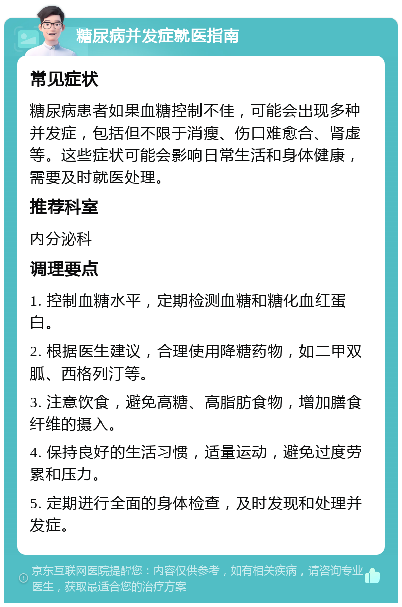 糖尿病并发症就医指南 常见症状 糖尿病患者如果血糖控制不佳，可能会出现多种并发症，包括但不限于消瘦、伤口难愈合、肾虚等。这些症状可能会影响日常生活和身体健康，需要及时就医处理。 推荐科室 内分泌科 调理要点 1. 控制血糖水平，定期检测血糖和糖化血红蛋白。 2. 根据医生建议，合理使用降糖药物，如二甲双胍、西格列汀等。 3. 注意饮食，避免高糖、高脂肪食物，增加膳食纤维的摄入。 4. 保持良好的生活习惯，适量运动，避免过度劳累和压力。 5. 定期进行全面的身体检查，及时发现和处理并发症。