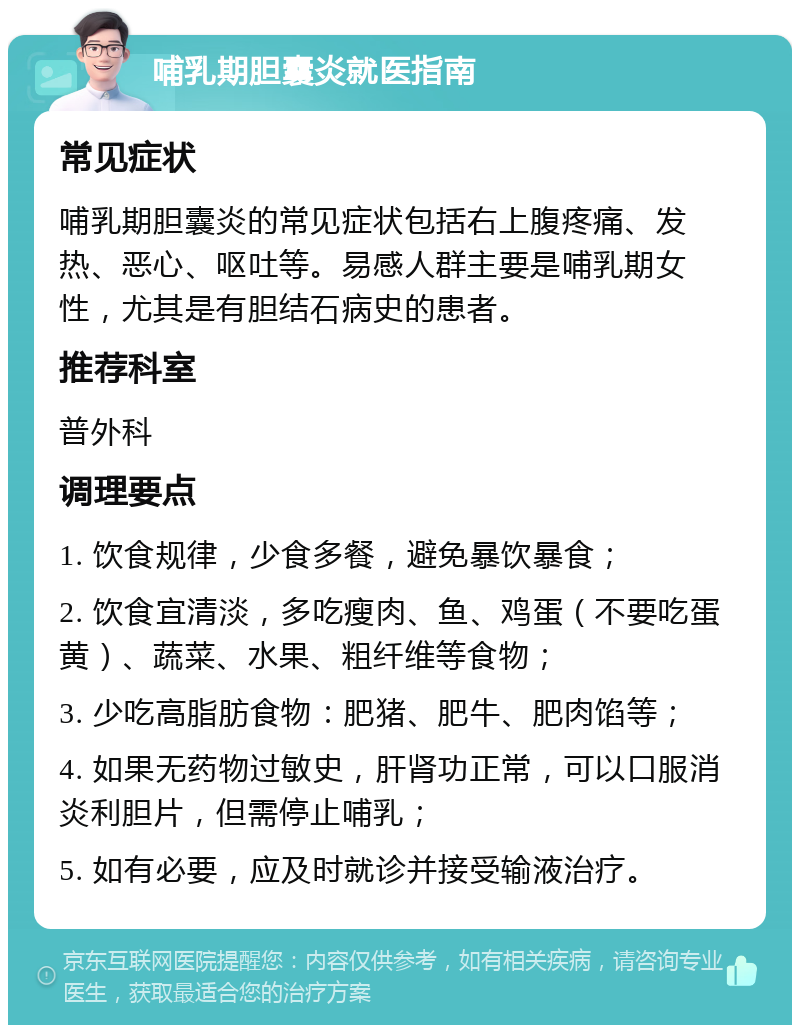 哺乳期胆囊炎就医指南 常见症状 哺乳期胆囊炎的常见症状包括右上腹疼痛、发热、恶心、呕吐等。易感人群主要是哺乳期女性，尤其是有胆结石病史的患者。 推荐科室 普外科 调理要点 1. 饮食规律，少食多餐，避免暴饮暴食； 2. 饮食宜清淡，多吃瘦肉、鱼、鸡蛋（不要吃蛋黄）、蔬菜、水果、粗纤维等食物； 3. 少吃高脂肪食物：肥猪、肥牛、肥肉馅等； 4. 如果无药物过敏史，肝肾功正常，可以口服消炎利胆片，但需停止哺乳； 5. 如有必要，应及时就诊并接受输液治疗。