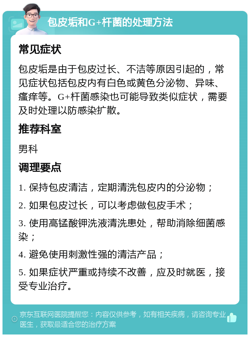 包皮垢和G+杆菌的处理方法 常见症状 包皮垢是由于包皮过长、不洁等原因引起的，常见症状包括包皮内有白色或黄色分泌物、异味、瘙痒等。G+杆菌感染也可能导致类似症状，需要及时处理以防感染扩散。 推荐科室 男科 调理要点 1. 保持包皮清洁，定期清洗包皮内的分泌物； 2. 如果包皮过长，可以考虑做包皮手术； 3. 使用高锰酸钾洗液清洗患处，帮助消除细菌感染； 4. 避免使用刺激性强的清洁产品； 5. 如果症状严重或持续不改善，应及时就医，接受专业治疗。