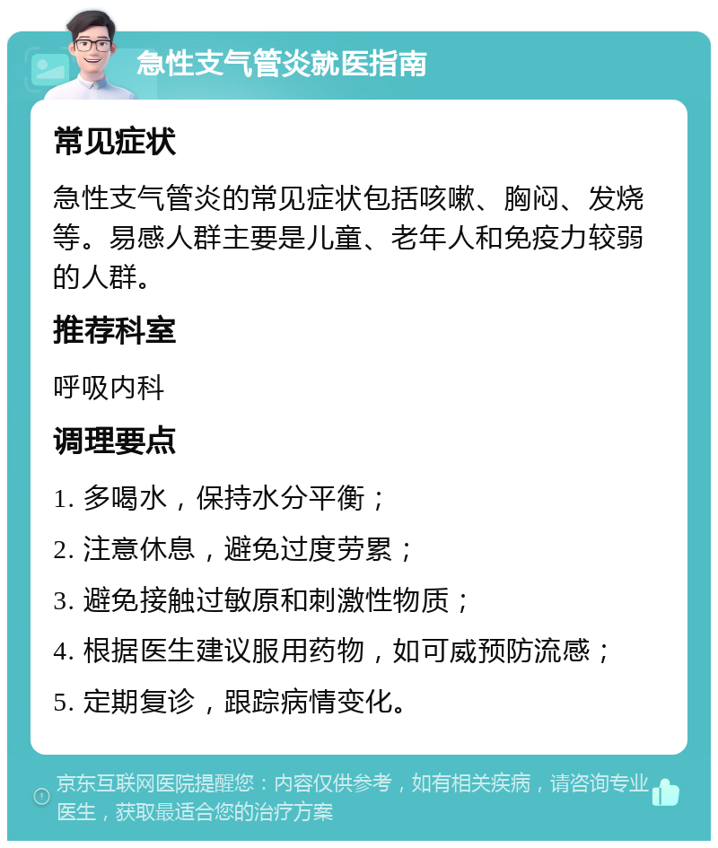 急性支气管炎就医指南 常见症状 急性支气管炎的常见症状包括咳嗽、胸闷、发烧等。易感人群主要是儿童、老年人和免疫力较弱的人群。 推荐科室 呼吸内科 调理要点 1. 多喝水，保持水分平衡； 2. 注意休息，避免过度劳累； 3. 避免接触过敏原和刺激性物质； 4. 根据医生建议服用药物，如可威预防流感； 5. 定期复诊，跟踪病情变化。