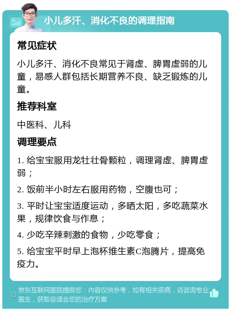 小儿多汗、消化不良的调理指南 常见症状 小儿多汗、消化不良常见于肾虚、脾胃虚弱的儿童，易感人群包括长期营养不良、缺乏锻炼的儿童。 推荐科室 中医科、儿科 调理要点 1. 给宝宝服用龙牡壮骨颗粒，调理肾虚、脾胃虚弱； 2. 饭前半小时左右服用药物，空腹也可； 3. 平时让宝宝适度运动，多晒太阳，多吃蔬菜水果，规律饮食与作息； 4. 少吃辛辣刺激的食物，少吃零食； 5. 给宝宝平时早上泡杯维生素C泡腾片，提高免疫力。