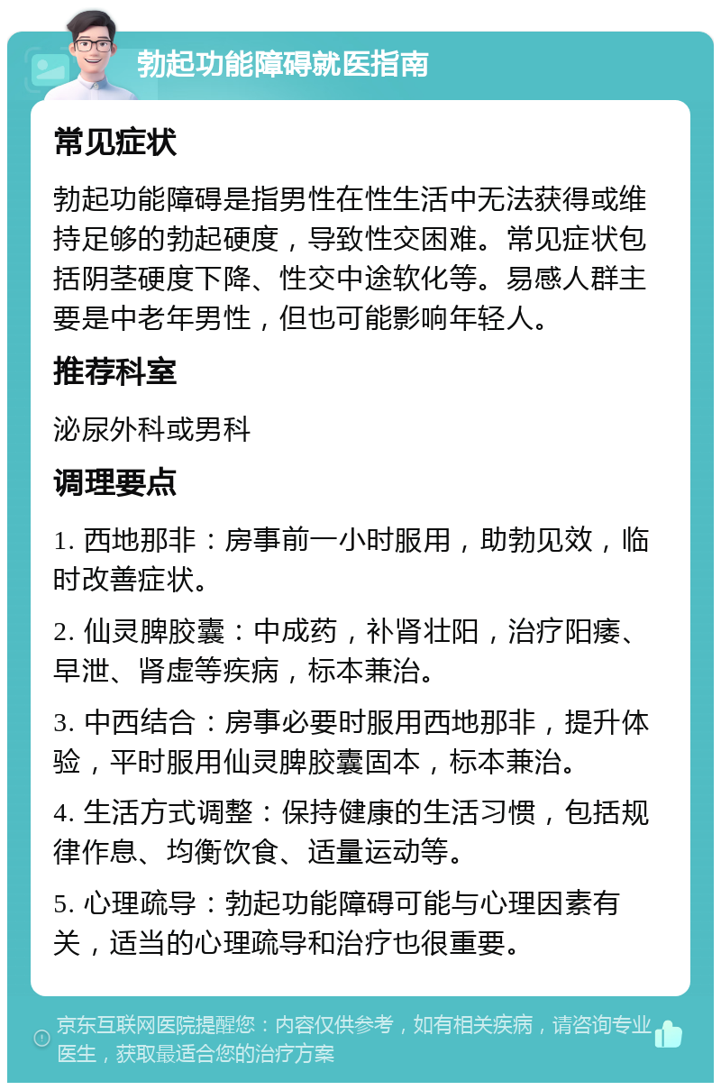 勃起功能障碍就医指南 常见症状 勃起功能障碍是指男性在性生活中无法获得或维持足够的勃起硬度，导致性交困难。常见症状包括阴茎硬度下降、性交中途软化等。易感人群主要是中老年男性，但也可能影响年轻人。 推荐科室 泌尿外科或男科 调理要点 1. 西地那非：房事前一小时服用，助勃见效，临时改善症状。 2. 仙灵脾胶囊：中成药，补肾壮阳，治疗阳痿、早泄、肾虚等疾病，标本兼治。 3. 中西结合：房事必要时服用西地那非，提升体验，平时服用仙灵脾胶囊固本，标本兼治。 4. 生活方式调整：保持健康的生活习惯，包括规律作息、均衡饮食、适量运动等。 5. 心理疏导：勃起功能障碍可能与心理因素有关，适当的心理疏导和治疗也很重要。