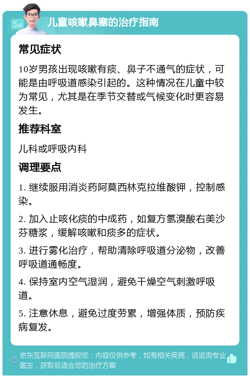 儿童咳嗽鼻塞的治疗指南 常见症状 10岁男孩出现咳嗽有痰、鼻子不通气的症状，可能是由呼吸道感染引起的。这种情况在儿童中较为常见，尤其是在季节交替或气候变化时更容易发生。 推荐科室 儿科或呼吸内科 调理要点 1. 继续服用消炎药阿莫西林克拉维酸钾，控制感染。 2. 加入止咳化痰的中成药，如复方氢溴酸右美沙芬糖浆，缓解咳嗽和痰多的症状。 3. 进行雾化治疗，帮助清除呼吸道分泌物，改善呼吸道通畅度。 4. 保持室内空气湿润，避免干燥空气刺激呼吸道。 5. 注意休息，避免过度劳累，增强体质，预防疾病复发。