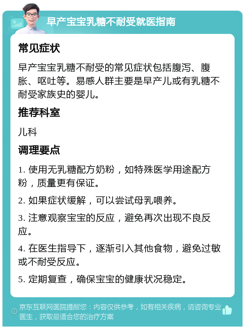 早产宝宝乳糖不耐受就医指南 常见症状 早产宝宝乳糖不耐受的常见症状包括腹泻、腹胀、呕吐等。易感人群主要是早产儿或有乳糖不耐受家族史的婴儿。 推荐科室 儿科 调理要点 1. 使用无乳糖配方奶粉，如特殊医学用途配方粉，质量更有保证。 2. 如果症状缓解，可以尝试母乳喂养。 3. 注意观察宝宝的反应，避免再次出现不良反应。 4. 在医生指导下，逐渐引入其他食物，避免过敏或不耐受反应。 5. 定期复查，确保宝宝的健康状况稳定。