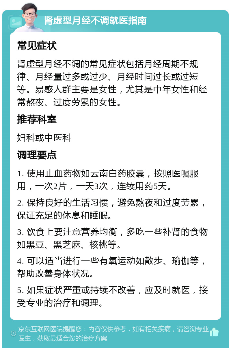 肾虚型月经不调就医指南 常见症状 肾虚型月经不调的常见症状包括月经周期不规律、月经量过多或过少、月经时间过长或过短等。易感人群主要是女性，尤其是中年女性和经常熬夜、过度劳累的女性。 推荐科室 妇科或中医科 调理要点 1. 使用止血药物如云南白药胶囊，按照医嘱服用，一次2片，一天3次，连续用药5天。 2. 保持良好的生活习惯，避免熬夜和过度劳累，保证充足的休息和睡眠。 3. 饮食上要注意营养均衡，多吃一些补肾的食物如黑豆、黑芝麻、核桃等。 4. 可以适当进行一些有氧运动如散步、瑜伽等，帮助改善身体状况。 5. 如果症状严重或持续不改善，应及时就医，接受专业的治疗和调理。