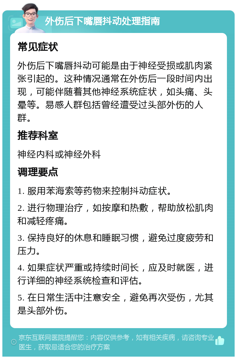 外伤后下嘴唇抖动处理指南 常见症状 外伤后下嘴唇抖动可能是由于神经受损或肌肉紧张引起的。这种情况通常在外伤后一段时间内出现，可能伴随着其他神经系统症状，如头痛、头晕等。易感人群包括曾经遭受过头部外伤的人群。 推荐科室 神经内科或神经外科 调理要点 1. 服用苯海索等药物来控制抖动症状。 2. 进行物理治疗，如按摩和热敷，帮助放松肌肉和减轻疼痛。 3. 保持良好的休息和睡眠习惯，避免过度疲劳和压力。 4. 如果症状严重或持续时间长，应及时就医，进行详细的神经系统检查和评估。 5. 在日常生活中注意安全，避免再次受伤，尤其是头部外伤。