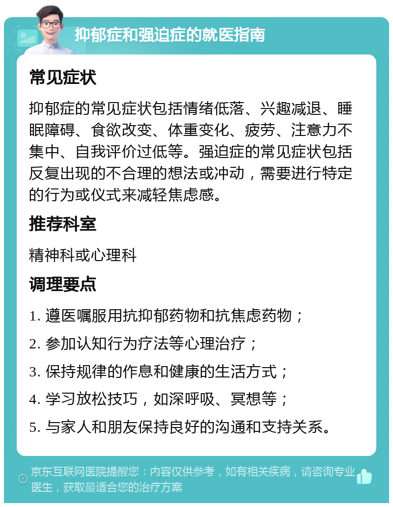 抑郁症和强迫症的就医指南 常见症状 抑郁症的常见症状包括情绪低落、兴趣减退、睡眠障碍、食欲改变、体重变化、疲劳、注意力不集中、自我评价过低等。强迫症的常见症状包括反复出现的不合理的想法或冲动，需要进行特定的行为或仪式来减轻焦虑感。 推荐科室 精神科或心理科 调理要点 1. 遵医嘱服用抗抑郁药物和抗焦虑药物； 2. 参加认知行为疗法等心理治疗； 3. 保持规律的作息和健康的生活方式； 4. 学习放松技巧，如深呼吸、冥想等； 5. 与家人和朋友保持良好的沟通和支持关系。