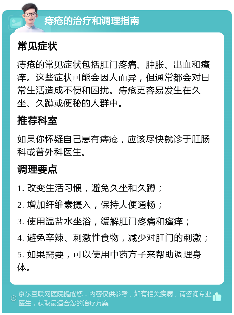 痔疮的治疗和调理指南 常见症状 痔疮的常见症状包括肛门疼痛、肿胀、出血和瘙痒。这些症状可能会因人而异，但通常都会对日常生活造成不便和困扰。痔疮更容易发生在久坐、久蹲或便秘的人群中。 推荐科室 如果你怀疑自己患有痔疮，应该尽快就诊于肛肠科或普外科医生。 调理要点 1. 改变生活习惯，避免久坐和久蹲； 2. 增加纤维素摄入，保持大便通畅； 3. 使用温盐水坐浴，缓解肛门疼痛和瘙痒； 4. 避免辛辣、刺激性食物，减少对肛门的刺激； 5. 如果需要，可以使用中药方子来帮助调理身体。