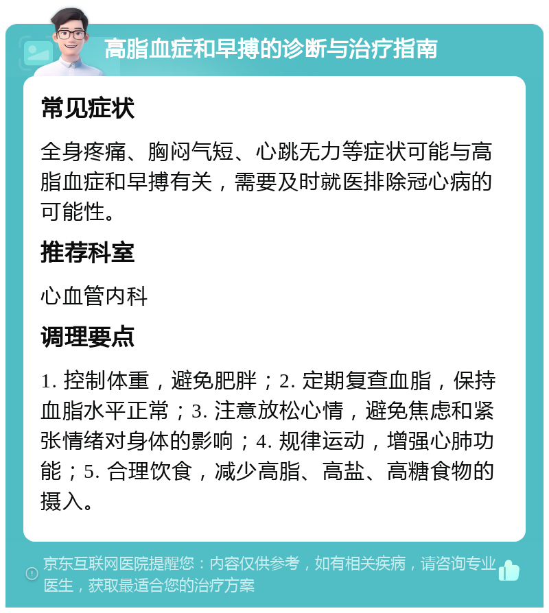 高脂血症和早搏的诊断与治疗指南 常见症状 全身疼痛、胸闷气短、心跳无力等症状可能与高脂血症和早搏有关，需要及时就医排除冠心病的可能性。 推荐科室 心血管内科 调理要点 1. 控制体重，避免肥胖；2. 定期复查血脂，保持血脂水平正常；3. 注意放松心情，避免焦虑和紧张情绪对身体的影响；4. 规律运动，增强心肺功能；5. 合理饮食，减少高脂、高盐、高糖食物的摄入。