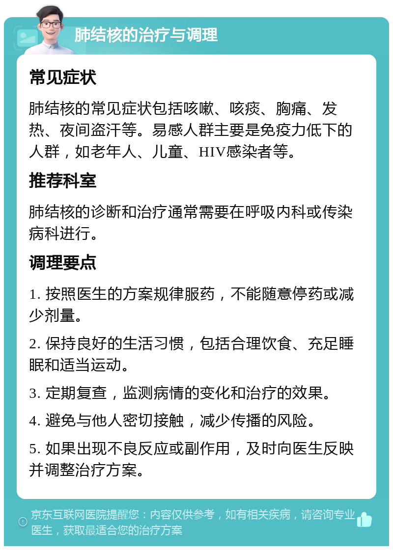 肺结核的治疗与调理 常见症状 肺结核的常见症状包括咳嗽、咳痰、胸痛、发热、夜间盗汗等。易感人群主要是免疫力低下的人群，如老年人、儿童、HIV感染者等。 推荐科室 肺结核的诊断和治疗通常需要在呼吸内科或传染病科进行。 调理要点 1. 按照医生的方案规律服药，不能随意停药或减少剂量。 2. 保持良好的生活习惯，包括合理饮食、充足睡眠和适当运动。 3. 定期复查，监测病情的变化和治疗的效果。 4. 避免与他人密切接触，减少传播的风险。 5. 如果出现不良反应或副作用，及时向医生反映并调整治疗方案。