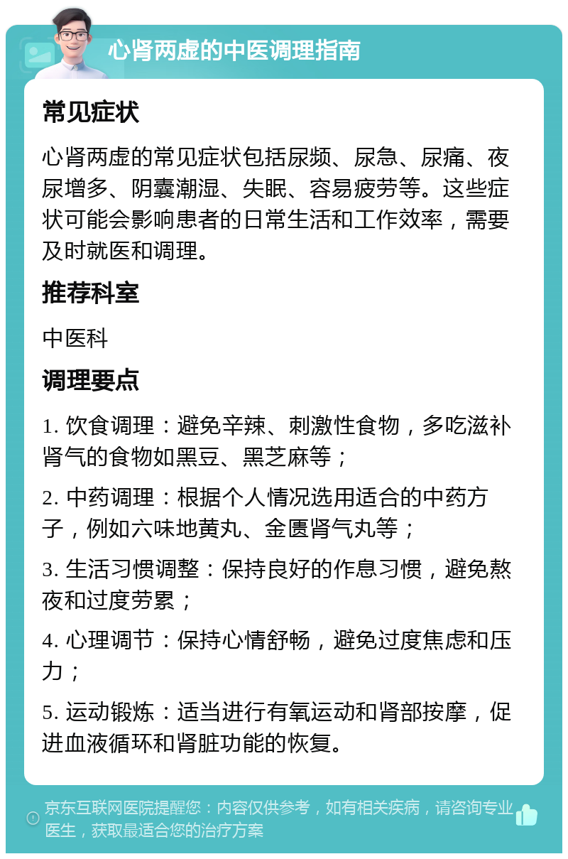 心肾两虚的中医调理指南 常见症状 心肾两虚的常见症状包括尿频、尿急、尿痛、夜尿增多、阴囊潮湿、失眠、容易疲劳等。这些症状可能会影响患者的日常生活和工作效率，需要及时就医和调理。 推荐科室 中医科 调理要点 1. 饮食调理：避免辛辣、刺激性食物，多吃滋补肾气的食物如黑豆、黑芝麻等； 2. 中药调理：根据个人情况选用适合的中药方子，例如六味地黄丸、金匮肾气丸等； 3. 生活习惯调整：保持良好的作息习惯，避免熬夜和过度劳累； 4. 心理调节：保持心情舒畅，避免过度焦虑和压力； 5. 运动锻炼：适当进行有氧运动和肾部按摩，促进血液循环和肾脏功能的恢复。