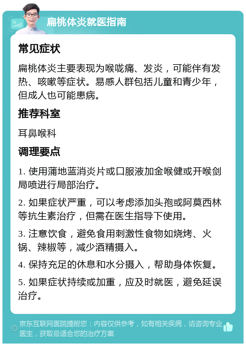 扁桃体炎就医指南 常见症状 扁桃体炎主要表现为喉咙痛、发炎，可能伴有发热、咳嗽等症状。易感人群包括儿童和青少年，但成人也可能患病。 推荐科室 耳鼻喉科 调理要点 1. 使用蒲地蓝消炎片或口服液加金喉健或开喉剑局喷进行局部治疗。 2. 如果症状严重，可以考虑添加头孢或阿莫西林等抗生素治疗，但需在医生指导下使用。 3. 注意饮食，避免食用刺激性食物如烧烤、火锅、辣椒等，减少酒精摄入。 4. 保持充足的休息和水分摄入，帮助身体恢复。 5. 如果症状持续或加重，应及时就医，避免延误治疗。