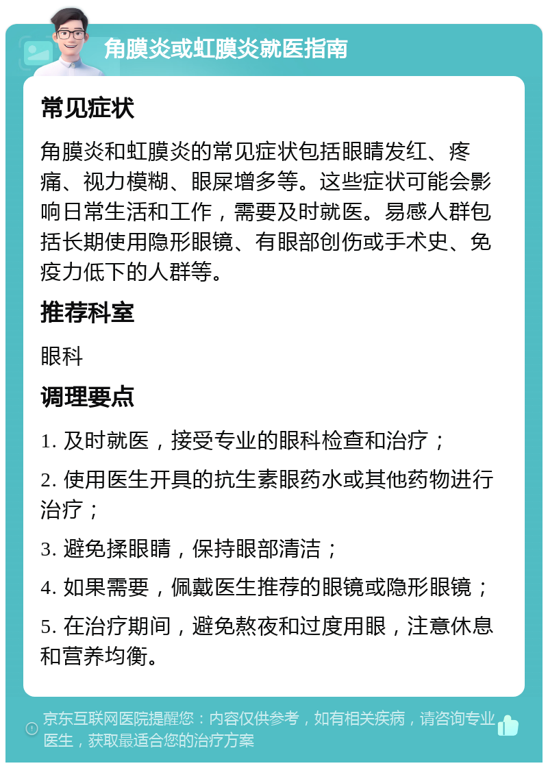 角膜炎或虹膜炎就医指南 常见症状 角膜炎和虹膜炎的常见症状包括眼睛发红、疼痛、视力模糊、眼屎增多等。这些症状可能会影响日常生活和工作，需要及时就医。易感人群包括长期使用隐形眼镜、有眼部创伤或手术史、免疫力低下的人群等。 推荐科室 眼科 调理要点 1. 及时就医，接受专业的眼科检查和治疗； 2. 使用医生开具的抗生素眼药水或其他药物进行治疗； 3. 避免揉眼睛，保持眼部清洁； 4. 如果需要，佩戴医生推荐的眼镜或隐形眼镜； 5. 在治疗期间，避免熬夜和过度用眼，注意休息和营养均衡。