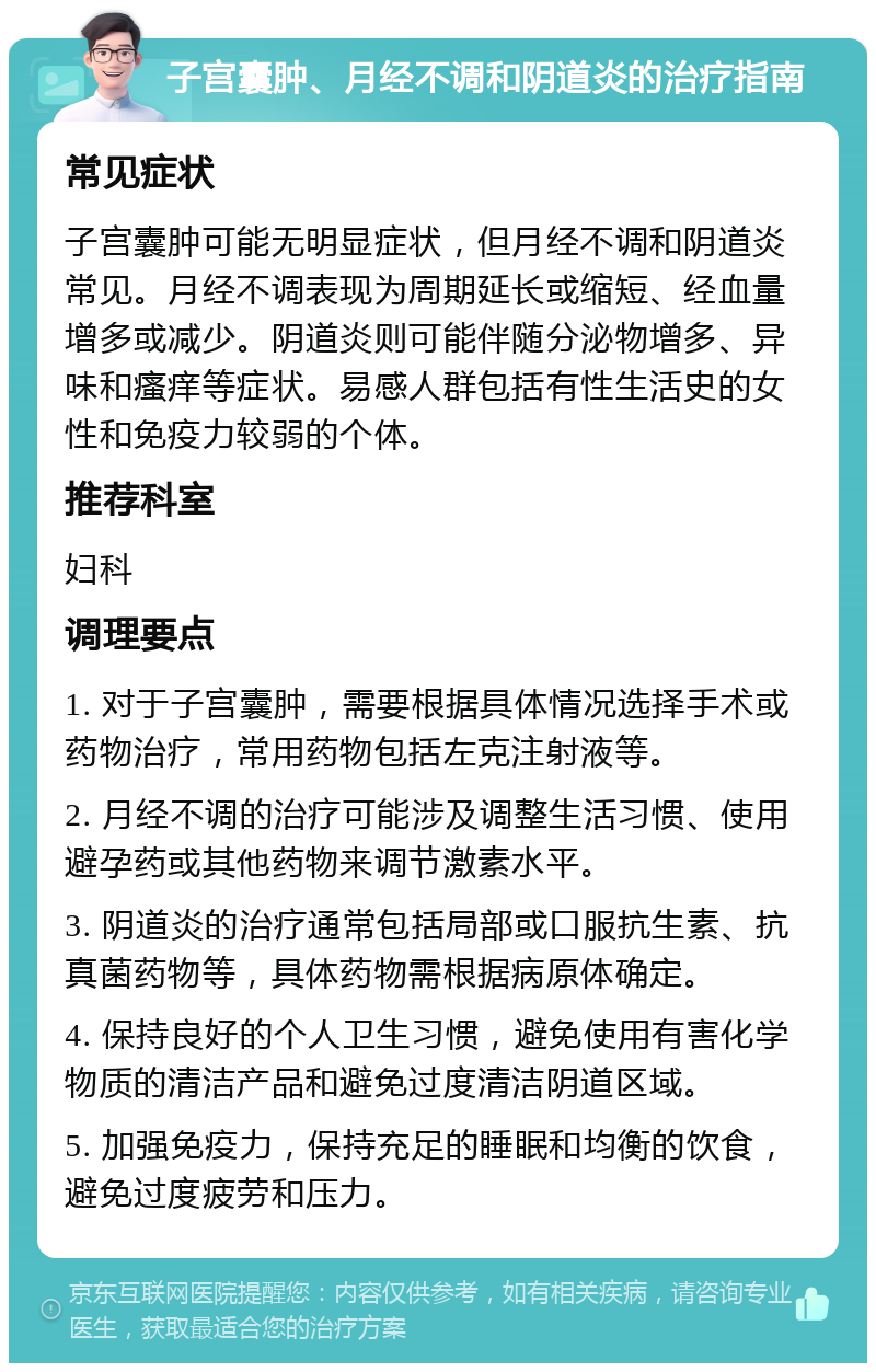 子宫囊肿、月经不调和阴道炎的治疗指南 常见症状 子宫囊肿可能无明显症状，但月经不调和阴道炎常见。月经不调表现为周期延长或缩短、经血量增多或减少。阴道炎则可能伴随分泌物增多、异味和瘙痒等症状。易感人群包括有性生活史的女性和免疫力较弱的个体。 推荐科室 妇科 调理要点 1. 对于子宫囊肿，需要根据具体情况选择手术或药物治疗，常用药物包括左克注射液等。 2. 月经不调的治疗可能涉及调整生活习惯、使用避孕药或其他药物来调节激素水平。 3. 阴道炎的治疗通常包括局部或口服抗生素、抗真菌药物等，具体药物需根据病原体确定。 4. 保持良好的个人卫生习惯，避免使用有害化学物质的清洁产品和避免过度清洁阴道区域。 5. 加强免疫力，保持充足的睡眠和均衡的饮食，避免过度疲劳和压力。