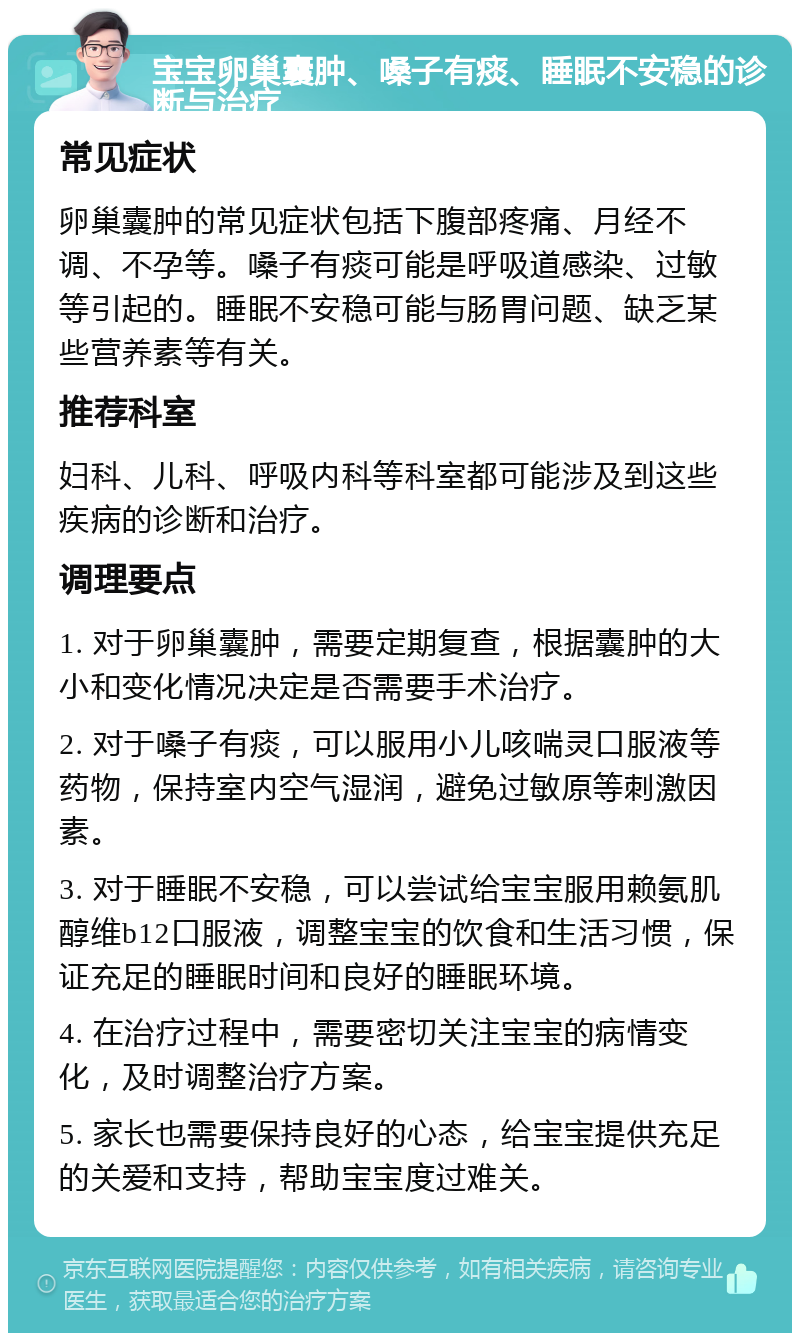 宝宝卵巢囊肿、嗓子有痰、睡眠不安稳的诊断与治疗 常见症状 卵巢囊肿的常见症状包括下腹部疼痛、月经不调、不孕等。嗓子有痰可能是呼吸道感染、过敏等引起的。睡眠不安稳可能与肠胃问题、缺乏某些营养素等有关。 推荐科室 妇科、儿科、呼吸内科等科室都可能涉及到这些疾病的诊断和治疗。 调理要点 1. 对于卵巢囊肿，需要定期复查，根据囊肿的大小和变化情况决定是否需要手术治疗。 2. 对于嗓子有痰，可以服用小儿咳喘灵口服液等药物，保持室内空气湿润，避免过敏原等刺激因素。 3. 对于睡眠不安稳，可以尝试给宝宝服用赖氨肌醇维b12口服液，调整宝宝的饮食和生活习惯，保证充足的睡眠时间和良好的睡眠环境。 4. 在治疗过程中，需要密切关注宝宝的病情变化，及时调整治疗方案。 5. 家长也需要保持良好的心态，给宝宝提供充足的关爱和支持，帮助宝宝度过难关。