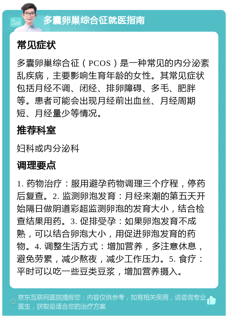 多囊卵巢综合征就医指南 常见症状 多囊卵巢综合征（PCOS）是一种常见的内分泌紊乱疾病，主要影响生育年龄的女性。其常见症状包括月经不调、闭经、排卵障碍、多毛、肥胖等。患者可能会出现月经前出血丝、月经周期短、月经量少等情况。 推荐科室 妇科或内分泌科 调理要点 1. 药物治疗：服用避孕药物调理三个疗程，停药后复查。2. 监测卵泡发育：月经来潮的第五天开始隔日做阴道彩超监测卵泡的发育大小，结合检查结果用药。3. 促排受孕：如果卵泡发育不成熟，可以结合卵泡大小，用促进卵泡发育的药物。4. 调整生活方式：增加营养，多注意休息，避免劳累，减少熬夜，减少工作压力。5. 食疗：平时可以吃一些豆类豆浆，增加营养摄入。