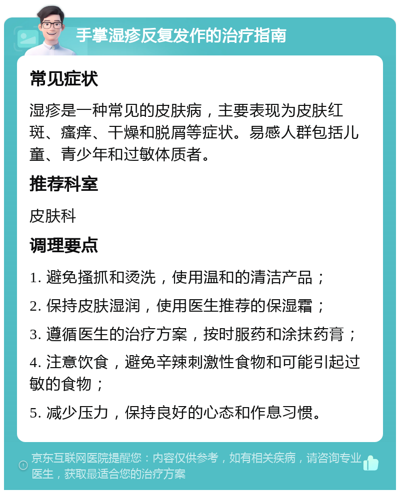 手掌湿疹反复发作的治疗指南 常见症状 湿疹是一种常见的皮肤病，主要表现为皮肤红斑、瘙痒、干燥和脱屑等症状。易感人群包括儿童、青少年和过敏体质者。 推荐科室 皮肤科 调理要点 1. 避免搔抓和烫洗，使用温和的清洁产品； 2. 保持皮肤湿润，使用医生推荐的保湿霜； 3. 遵循医生的治疗方案，按时服药和涂抹药膏； 4. 注意饮食，避免辛辣刺激性食物和可能引起过敏的食物； 5. 减少压力，保持良好的心态和作息习惯。