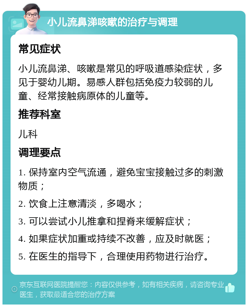 小儿流鼻涕咳嗽的治疗与调理 常见症状 小儿流鼻涕、咳嗽是常见的呼吸道感染症状，多见于婴幼儿期。易感人群包括免疫力较弱的儿童、经常接触病原体的儿童等。 推荐科室 儿科 调理要点 1. 保持室内空气流通，避免宝宝接触过多的刺激物质； 2. 饮食上注意清淡，多喝水； 3. 可以尝试小儿推拿和捏脊来缓解症状； 4. 如果症状加重或持续不改善，应及时就医； 5. 在医生的指导下，合理使用药物进行治疗。