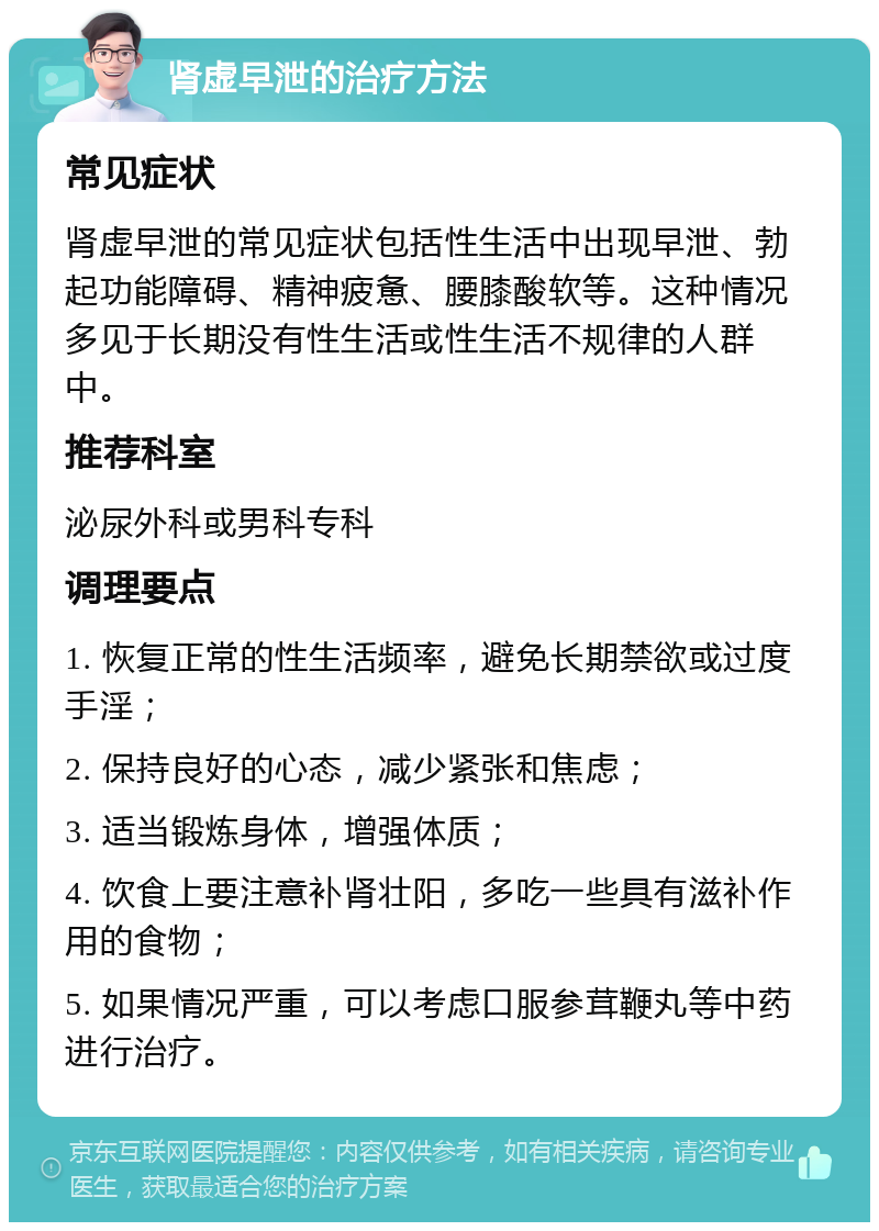 肾虚早泄的治疗方法 常见症状 肾虚早泄的常见症状包括性生活中出现早泄、勃起功能障碍、精神疲惫、腰膝酸软等。这种情况多见于长期没有性生活或性生活不规律的人群中。 推荐科室 泌尿外科或男科专科 调理要点 1. 恢复正常的性生活频率，避免长期禁欲或过度手淫； 2. 保持良好的心态，减少紧张和焦虑； 3. 适当锻炼身体，增强体质； 4. 饮食上要注意补肾壮阳，多吃一些具有滋补作用的食物； 5. 如果情况严重，可以考虑口服参茸鞭丸等中药进行治疗。