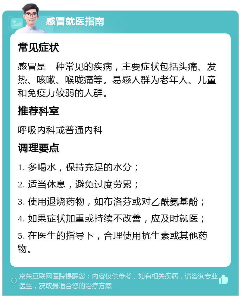 感冒就医指南 常见症状 感冒是一种常见的疾病，主要症状包括头痛、发热、咳嗽、喉咙痛等。易感人群为老年人、儿童和免疫力较弱的人群。 推荐科室 呼吸内科或普通内科 调理要点 1. 多喝水，保持充足的水分； 2. 适当休息，避免过度劳累； 3. 使用退烧药物，如布洛芬或对乙酰氨基酚； 4. 如果症状加重或持续不改善，应及时就医； 5. 在医生的指导下，合理使用抗生素或其他药物。