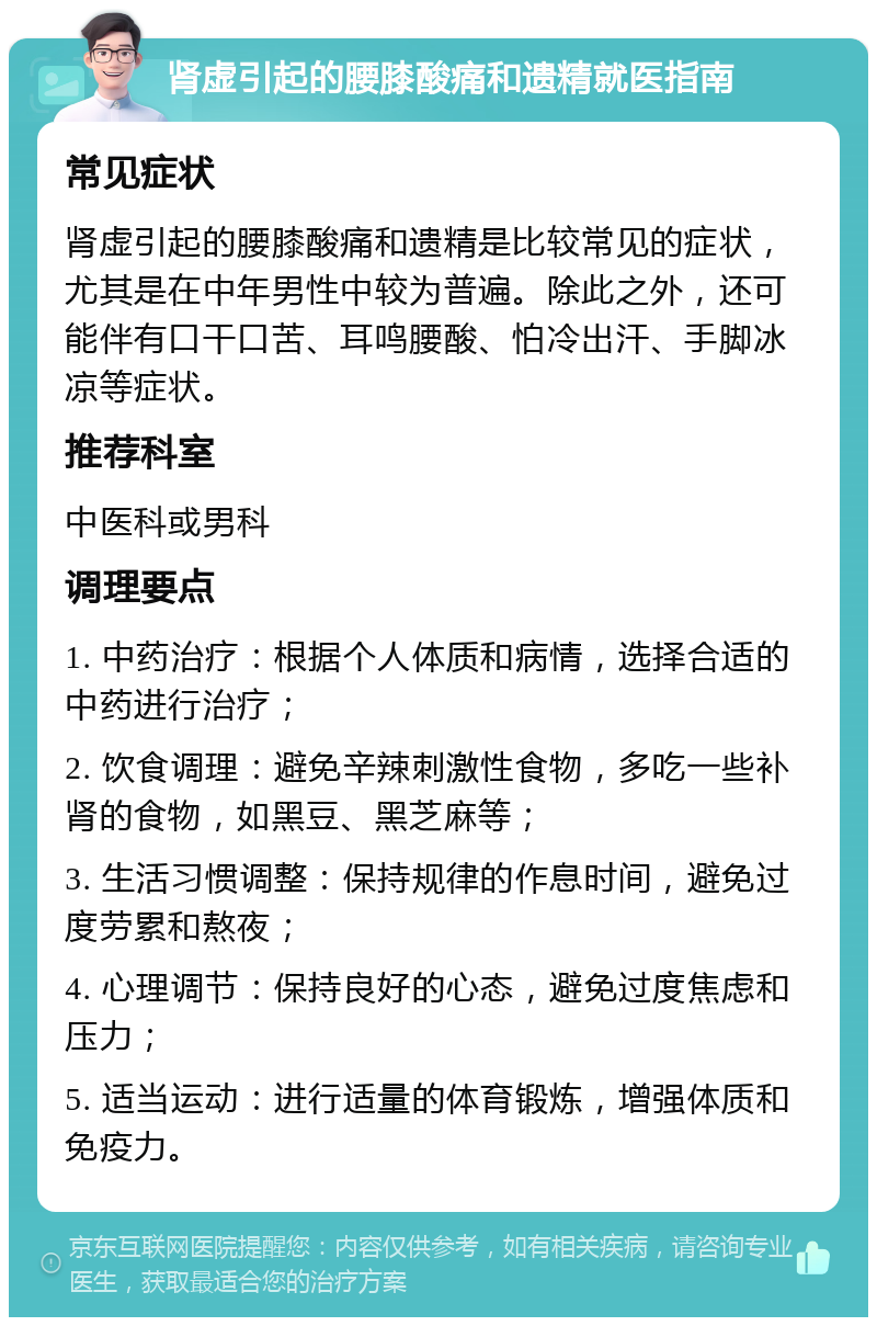 肾虚引起的腰膝酸痛和遗精就医指南 常见症状 肾虚引起的腰膝酸痛和遗精是比较常见的症状，尤其是在中年男性中较为普遍。除此之外，还可能伴有口干口苦、耳鸣腰酸、怕冷出汗、手脚冰凉等症状。 推荐科室 中医科或男科 调理要点 1. 中药治疗：根据个人体质和病情，选择合适的中药进行治疗； 2. 饮食调理：避免辛辣刺激性食物，多吃一些补肾的食物，如黑豆、黑芝麻等； 3. 生活习惯调整：保持规律的作息时间，避免过度劳累和熬夜； 4. 心理调节：保持良好的心态，避免过度焦虑和压力； 5. 适当运动：进行适量的体育锻炼，增强体质和免疫力。