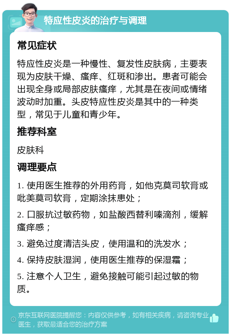 特应性皮炎的治疗与调理 常见症状 特应性皮炎是一种慢性、复发性皮肤病，主要表现为皮肤干燥、瘙痒、红斑和渗出。患者可能会出现全身或局部皮肤瘙痒，尤其是在夜间或情绪波动时加重。头皮特应性皮炎是其中的一种类型，常见于儿童和青少年。 推荐科室 皮肤科 调理要点 1. 使用医生推荐的外用药膏，如他克莫司软膏或吡美莫司软膏，定期涂抹患处； 2. 口服抗过敏药物，如盐酸西替利嗪滴剂，缓解瘙痒感； 3. 避免过度清洁头皮，使用温和的洗发水； 4. 保持皮肤湿润，使用医生推荐的保湿霜； 5. 注意个人卫生，避免接触可能引起过敏的物质。