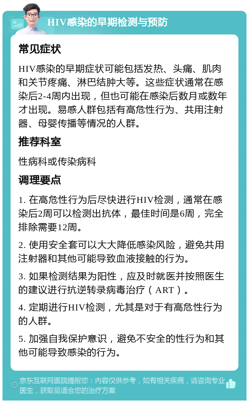 HIV感染的早期检测与预防 常见症状 HIV感染的早期症状可能包括发热、头痛、肌肉和关节疼痛、淋巴结肿大等。这些症状通常在感染后2-4周内出现，但也可能在感染后数月或数年才出现。易感人群包括有高危性行为、共用注射器、母婴传播等情况的人群。 推荐科室 性病科或传染病科 调理要点 1. 在高危性行为后尽快进行HIV检测，通常在感染后2周可以检测出抗体，最佳时间是6周，完全排除需要12周。 2. 使用安全套可以大大降低感染风险，避免共用注射器和其他可能导致血液接触的行为。 3. 如果检测结果为阳性，应及时就医并按照医生的建议进行抗逆转录病毒治疗（ART）。 4. 定期进行HIV检测，尤其是对于有高危性行为的人群。 5. 加强自我保护意识，避免不安全的性行为和其他可能导致感染的行为。