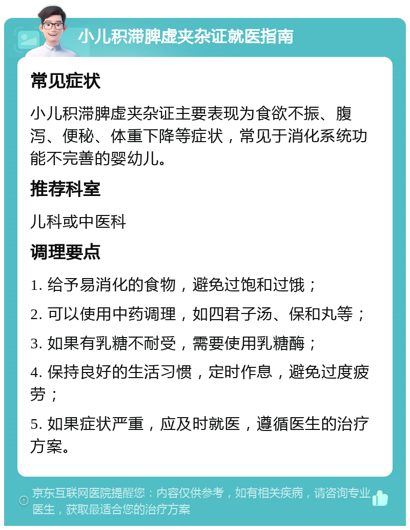 小儿积滞脾虚夹杂证就医指南 常见症状 小儿积滞脾虚夹杂证主要表现为食欲不振、腹泻、便秘、体重下降等症状，常见于消化系统功能不完善的婴幼儿。 推荐科室 儿科或中医科 调理要点 1. 给予易消化的食物，避免过饱和过饿； 2. 可以使用中药调理，如四君子汤、保和丸等； 3. 如果有乳糖不耐受，需要使用乳糖酶； 4. 保持良好的生活习惯，定时作息，避免过度疲劳； 5. 如果症状严重，应及时就医，遵循医生的治疗方案。