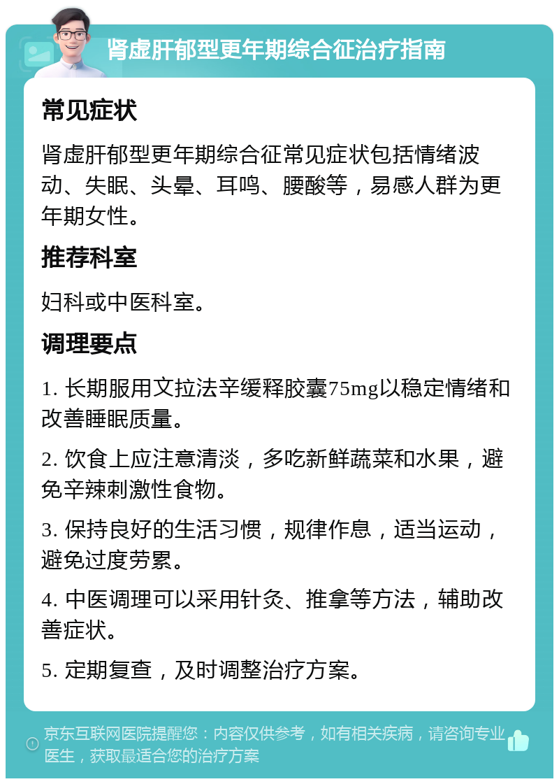 肾虚肝郁型更年期综合征治疗指南 常见症状 肾虚肝郁型更年期综合征常见症状包括情绪波动、失眠、头晕、耳鸣、腰酸等，易感人群为更年期女性。 推荐科室 妇科或中医科室。 调理要点 1. 长期服用文拉法辛缓释胶囊75mg以稳定情绪和改善睡眠质量。 2. 饮食上应注意清淡，多吃新鲜蔬菜和水果，避免辛辣刺激性食物。 3. 保持良好的生活习惯，规律作息，适当运动，避免过度劳累。 4. 中医调理可以采用针灸、推拿等方法，辅助改善症状。 5. 定期复查，及时调整治疗方案。