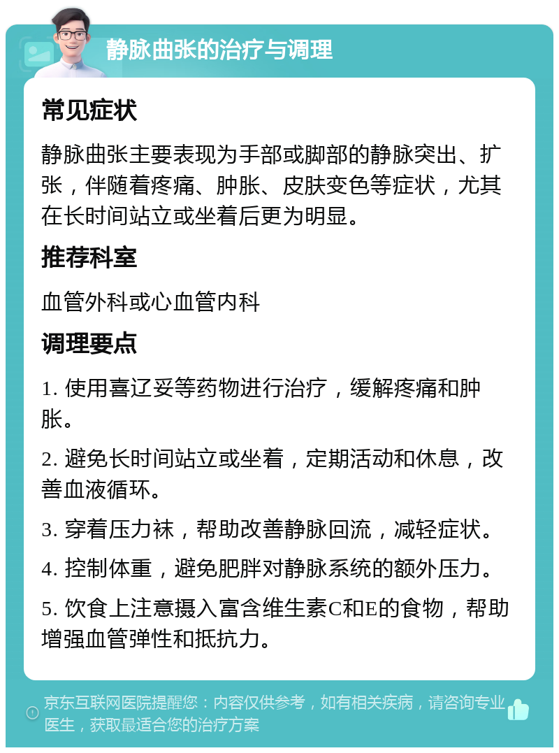 静脉曲张的治疗与调理 常见症状 静脉曲张主要表现为手部或脚部的静脉突出、扩张，伴随着疼痛、肿胀、皮肤变色等症状，尤其在长时间站立或坐着后更为明显。 推荐科室 血管外科或心血管内科 调理要点 1. 使用喜辽妥等药物进行治疗，缓解疼痛和肿胀。 2. 避免长时间站立或坐着，定期活动和休息，改善血液循环。 3. 穿着压力袜，帮助改善静脉回流，减轻症状。 4. 控制体重，避免肥胖对静脉系统的额外压力。 5. 饮食上注意摄入富含维生素C和E的食物，帮助增强血管弹性和抵抗力。