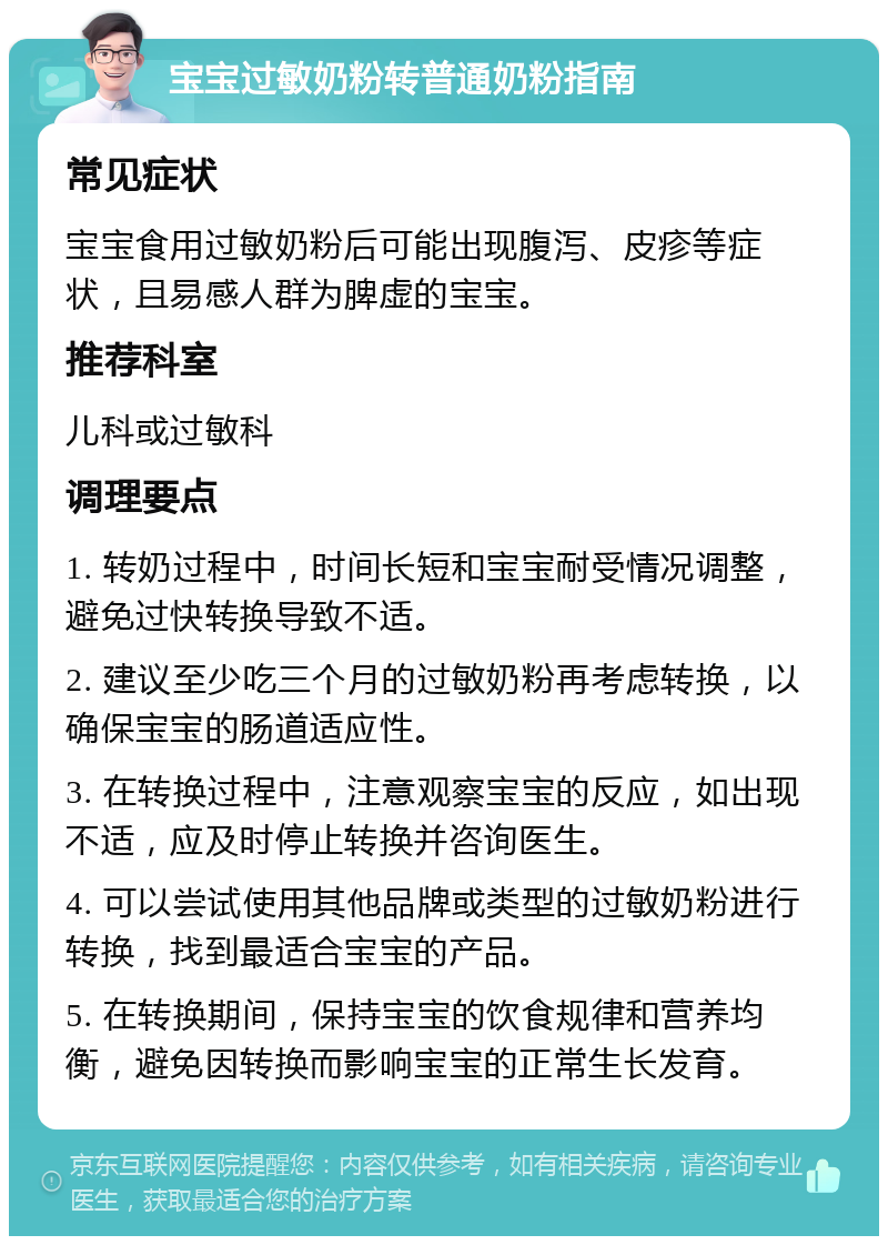 宝宝过敏奶粉转普通奶粉指南 常见症状 宝宝食用过敏奶粉后可能出现腹泻、皮疹等症状，且易感人群为脾虚的宝宝。 推荐科室 儿科或过敏科 调理要点 1. 转奶过程中，时间长短和宝宝耐受情况调整，避免过快转换导致不适。 2. 建议至少吃三个月的过敏奶粉再考虑转换，以确保宝宝的肠道适应性。 3. 在转换过程中，注意观察宝宝的反应，如出现不适，应及时停止转换并咨询医生。 4. 可以尝试使用其他品牌或类型的过敏奶粉进行转换，找到最适合宝宝的产品。 5. 在转换期间，保持宝宝的饮食规律和营养均衡，避免因转换而影响宝宝的正常生长发育。