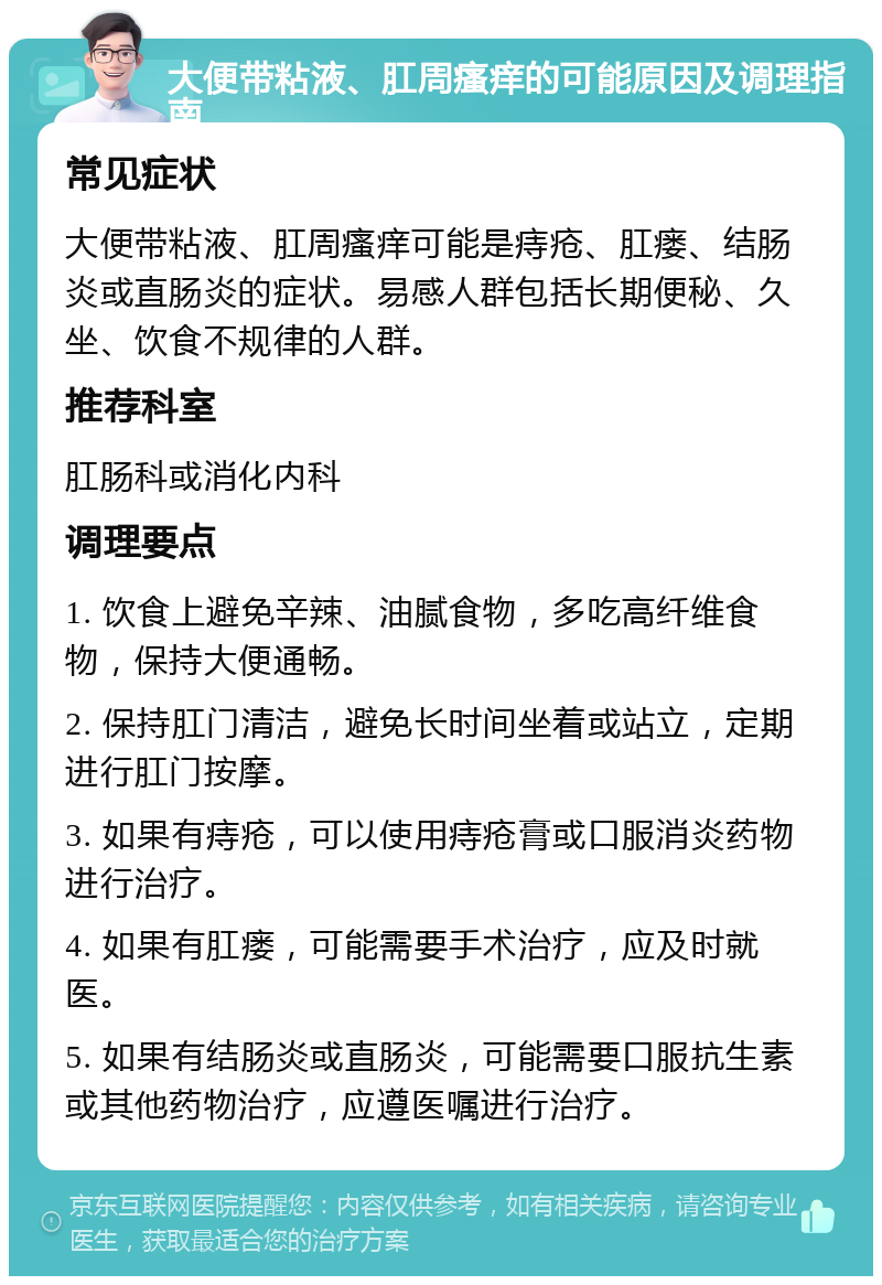 大便带粘液、肛周瘙痒的可能原因及调理指南 常见症状 大便带粘液、肛周瘙痒可能是痔疮、肛瘘、结肠炎或直肠炎的症状。易感人群包括长期便秘、久坐、饮食不规律的人群。 推荐科室 肛肠科或消化内科 调理要点 1. 饮食上避免辛辣、油腻食物，多吃高纤维食物，保持大便通畅。 2. 保持肛门清洁，避免长时间坐着或站立，定期进行肛门按摩。 3. 如果有痔疮，可以使用痔疮膏或口服消炎药物进行治疗。 4. 如果有肛瘘，可能需要手术治疗，应及时就医。 5. 如果有结肠炎或直肠炎，可能需要口服抗生素或其他药物治疗，应遵医嘱进行治疗。