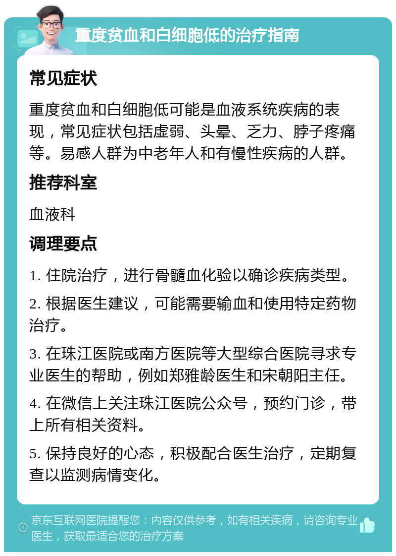 重度贫血和白细胞低的治疗指南 常见症状 重度贫血和白细胞低可能是血液系统疾病的表现，常见症状包括虚弱、头晕、乏力、脖子疼痛等。易感人群为中老年人和有慢性疾病的人群。 推荐科室 血液科 调理要点 1. 住院治疗，进行骨髓血化验以确诊疾病类型。 2. 根据医生建议，可能需要输血和使用特定药物治疗。 3. 在珠江医院或南方医院等大型综合医院寻求专业医生的帮助，例如郑雅龄医生和宋朝阳主任。 4. 在微信上关注珠江医院公众号，预约门诊，带上所有相关资料。 5. 保持良好的心态，积极配合医生治疗，定期复查以监测病情变化。