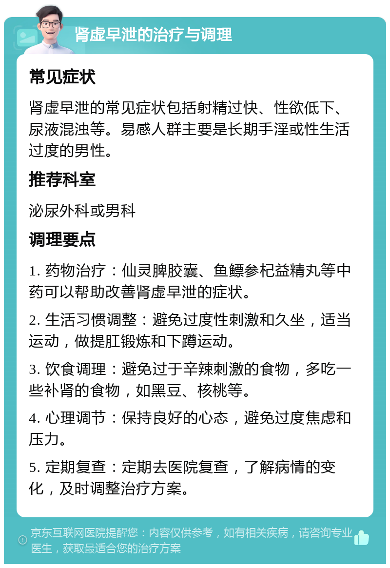 肾虚早泄的治疗与调理 常见症状 肾虚早泄的常见症状包括射精过快、性欲低下、尿液混浊等。易感人群主要是长期手淫或性生活过度的男性。 推荐科室 泌尿外科或男科 调理要点 1. 药物治疗：仙灵脾胶囊、鱼鳔参杞益精丸等中药可以帮助改善肾虚早泄的症状。 2. 生活习惯调整：避免过度性刺激和久坐，适当运动，做提肛锻炼和下蹲运动。 3. 饮食调理：避免过于辛辣刺激的食物，多吃一些补肾的食物，如黑豆、核桃等。 4. 心理调节：保持良好的心态，避免过度焦虑和压力。 5. 定期复查：定期去医院复查，了解病情的变化，及时调整治疗方案。