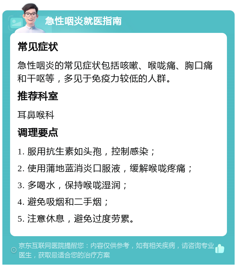 急性咽炎就医指南 常见症状 急性咽炎的常见症状包括咳嗽、喉咙痛、胸口痛和干呕等，多见于免疫力较低的人群。 推荐科室 耳鼻喉科 调理要点 1. 服用抗生素如头孢，控制感染； 2. 使用蒲地蓝消炎口服液，缓解喉咙疼痛； 3. 多喝水，保持喉咙湿润； 4. 避免吸烟和二手烟； 5. 注意休息，避免过度劳累。