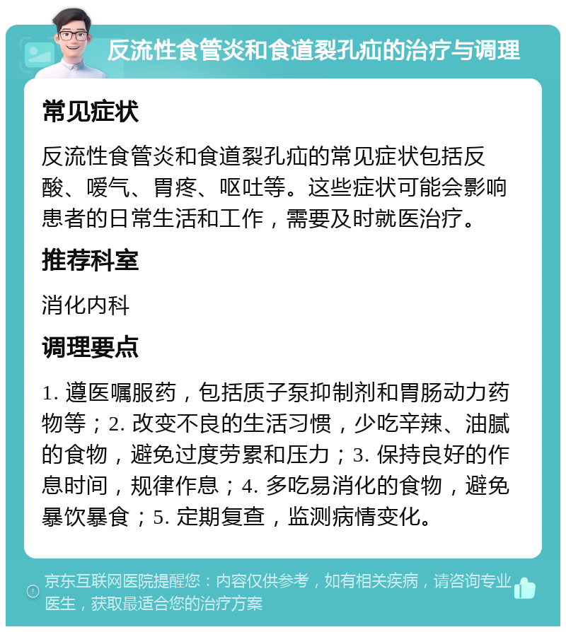 反流性食管炎和食道裂孔疝的治疗与调理 常见症状 反流性食管炎和食道裂孔疝的常见症状包括反酸、嗳气、胃疼、呕吐等。这些症状可能会影响患者的日常生活和工作，需要及时就医治疗。 推荐科室 消化内科 调理要点 1. 遵医嘱服药，包括质子泵抑制剂和胃肠动力药物等；2. 改变不良的生活习惯，少吃辛辣、油腻的食物，避免过度劳累和压力；3. 保持良好的作息时间，规律作息；4. 多吃易消化的食物，避免暴饮暴食；5. 定期复查，监测病情变化。